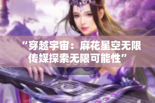 “穿越宇宙：麻花星空无限传媒探索无限可能性”