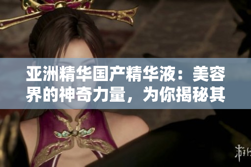 亚洲精华国产精华液：美容界的神奇力量，为你揭秘其独特的护肤福利和效果