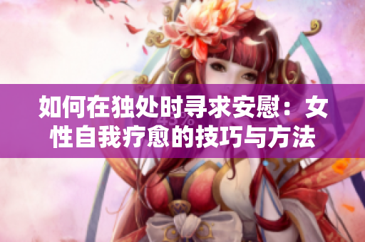 如何在独处时寻求安慰：女性自我疗愈的技巧与方法
