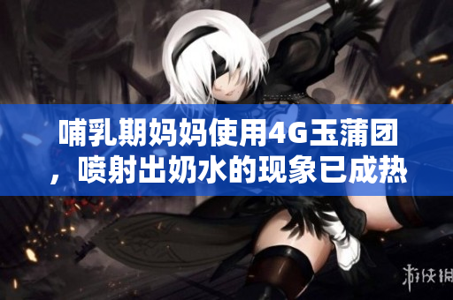 哺乳期妈妈使用4G玉蒲团，喷射出奶水的现象已成热议
