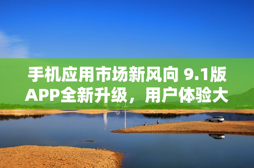 手机应用市场新风向 9.1版APP全新升级，用户体验大提升