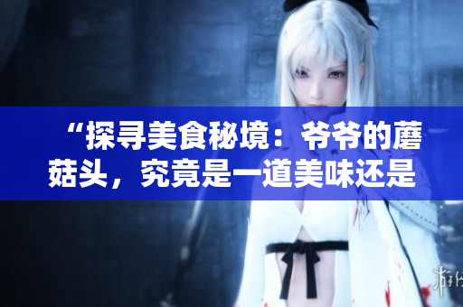 “探寻美食秘境：爷爷的蘑菇头，究竟是一道美味还是味蕾挑战？”