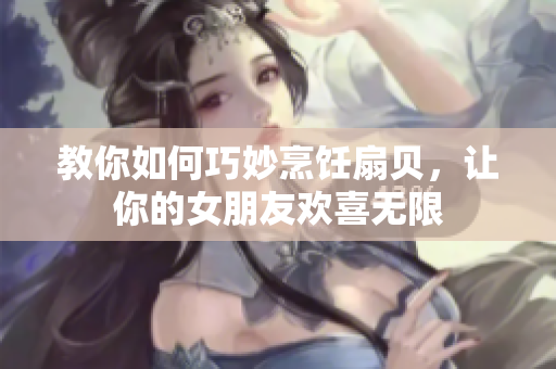 教你如何巧妙烹饪扇贝，让你的女朋友欢喜无限