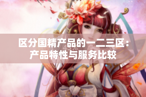 区分国精产品的一二三区：产品特性与服务比较
