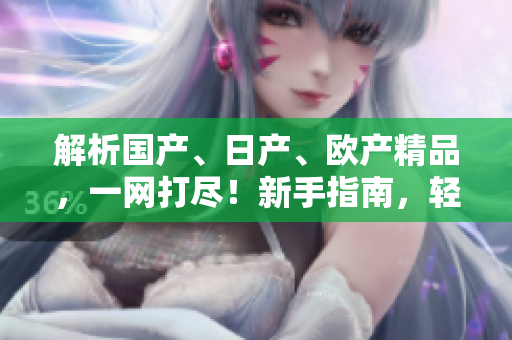解析国产、日产、欧产精品，一网打尽！新手指南，轻松上手！
