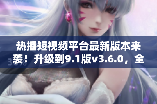 热播短视频平台最新版本来袭！升级到9.1版v3.6.0，全新功能等你体验