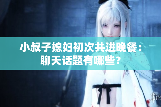 小叔子媳妇初次共进晚餐：聊天话题有哪些？