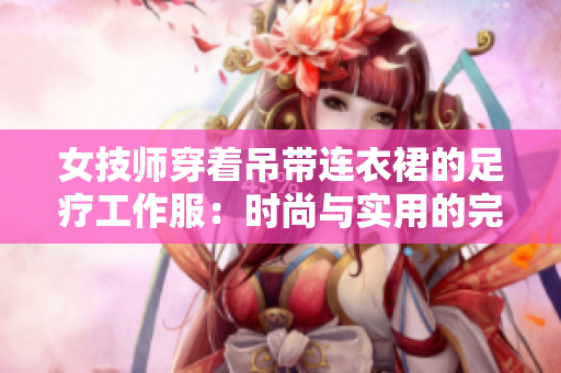 女技师穿着吊带连衣裙的足疗工作服：时尚与实用的完美结合
