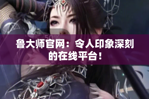 鲁大师官网：令人印象深刻的在线平台！