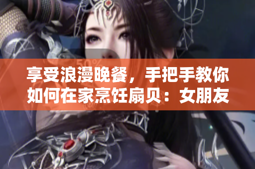 享受浪漫晚餐，手把手教你如何在家烹饪扇贝：女朋友最爱的食物等你来尝试