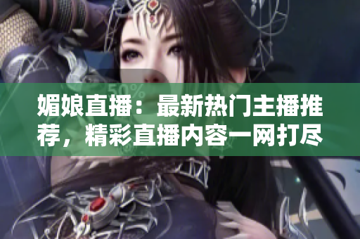 媚娘直播：最新热门主播推荐，精彩直播内容一网打尽