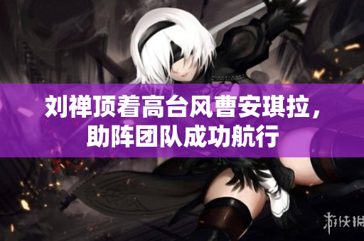 刘禅顶着高台风曹安琪拉，助阵团队成功航行