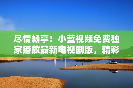尽情畅享！小蓝视频免费独家播放最新电视剧版，精彩内容等你来观赏！