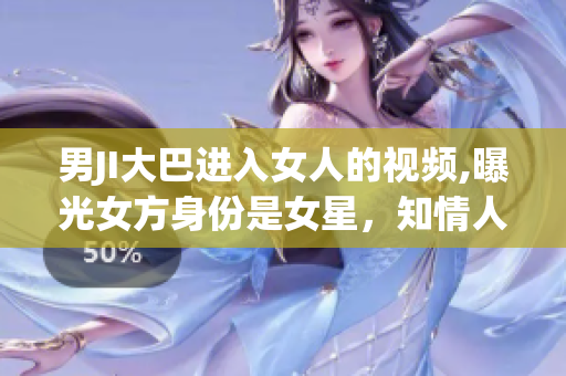男JI大巴进入女人的视频,曝光女方身份是女星，知情人士透露内幕