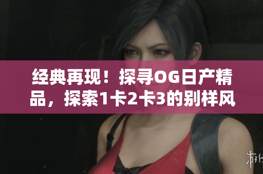 经典再现！探寻OG日产精品，探索1卡2卡3的别样风采
