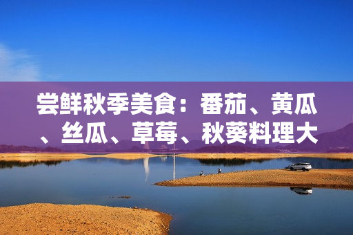 尝鲜秋季美食：番茄、黄瓜、丝瓜、草莓、秋葵料理大揭秘！