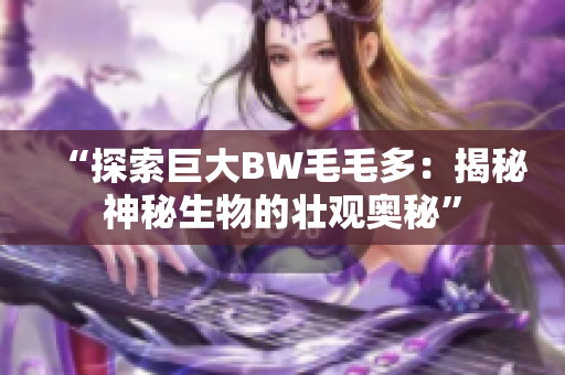 “探索巨大BW毛毛多：揭秘神秘生物的壮观奥秘”