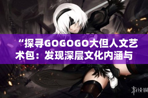 “探寻GOGOGO大但人文艺术包：发现深层文化内涵与艺术之美”