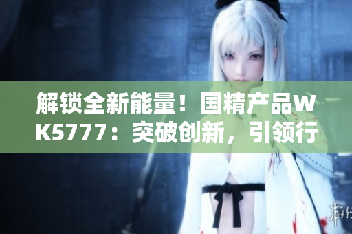 解锁全新能量！国精产品WK5777：突破创新，引领行业潮流
