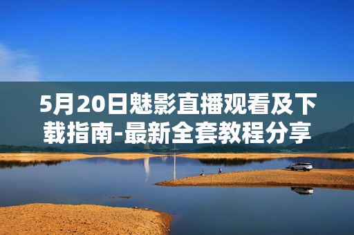 5月20日魅影直播观看及下载指南-最新全套教程分享