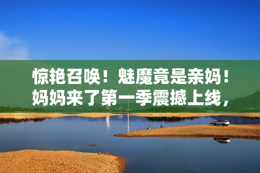 惊艳召唤！魅魔竟是亲妈！妈妈来了第一季震撼上线，揭开惊人秘密
