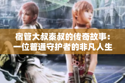 宿管大叔秦叔的传奇故事：一位普通守护者的非凡人生