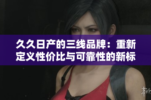 久久日产的三线品牌：重新定义性价比与可靠性的新标杆
