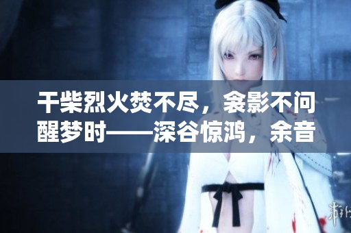 干柴烈火焚不尽，衾影不问醒梦时——深谷惊鸿，余音绕梁