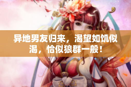 异地男友归来，渴望如饥似渴，恰似狼群一般！