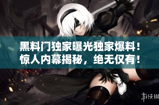 黑料门独家曝光独家爆料！惊人内幕揭秘，绝无仅有！