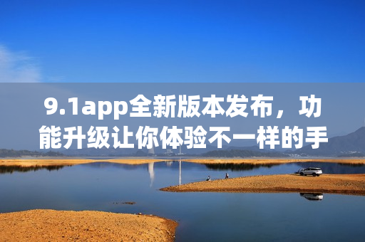 9.1app全新版本发布，功能升级让你体验不一样的手机应用风格