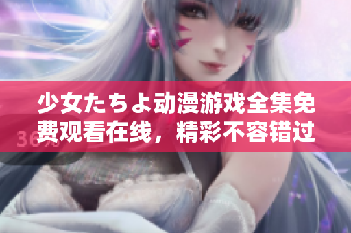 少女たちよ动漫游戏全集免费观看在线，精彩不容错过，超越期待的视听盛宴!