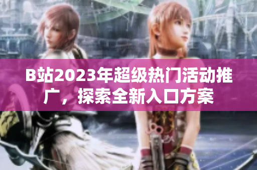 B站2023年超级热门活动推广，探索全新入口方案
