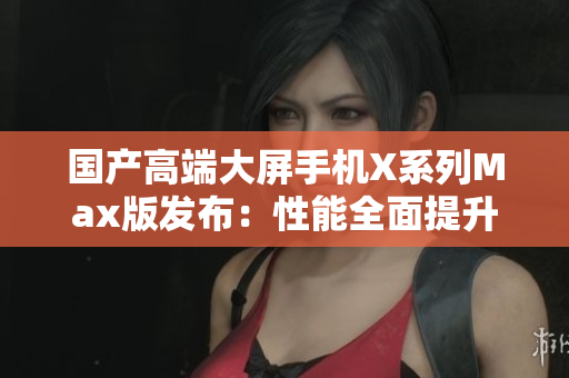 国产高端大屏手机X系列Max版发布：性能全面提升，体验超乎想象