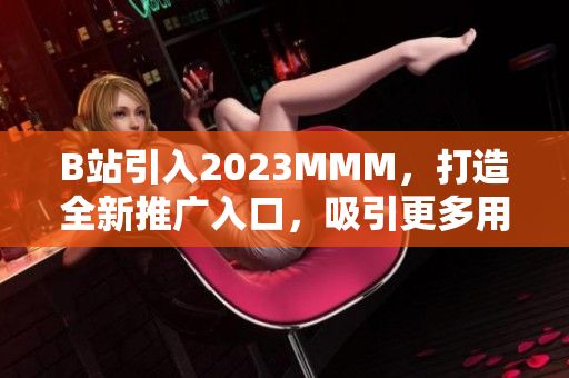 B站引入2023MMM，打造全新推广入口，吸引更多用户涌入