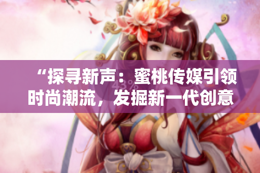 “探寻新声：蜜桃传媒引领时尚潮流，发掘新一代创意之星”