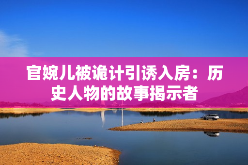 官婉儿被诡计引诱入房：历史人物的故事揭示者