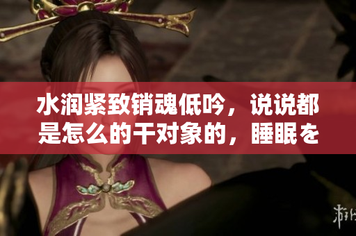 水润紧致销魂低吟，说说都是怎么的干对象的，睡眠を取らなくてもいい，睡觉抓着小鸡一晚上会怎样，睡过年纪最大的多少岁六十多，水润紧致销魂低吟古代24