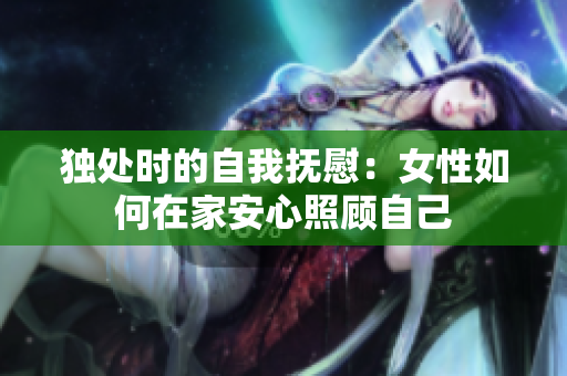 独处时的自我抚慰：女性如何在家安心照顾自己
