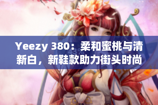 Yeezy 380：柔和蜜桃与清新白，新鞋款助力街头时尚