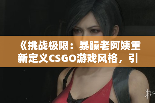 《挑战极限：暴躁老阿姨重新定义CSGO游戏风格，引领玩家探索新境界》