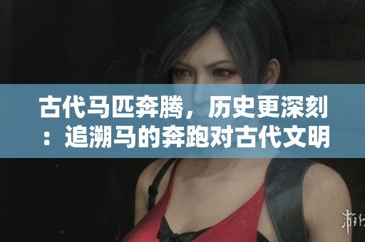 古代马匹奔腾，历史更深刻：追溯马的奔跑对古代文明的影响