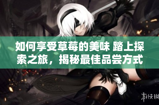 如何享受草莓的美味 踏上探索之旅，揭秘最佳品尝方式