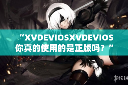 “XVDEVIOSXVDEVIOS 你真的使用的是正版吗？”