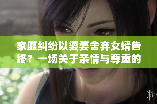 家庭纠纷以婆婆舍弃女婿告终？一场关于亲情与尊重的故事