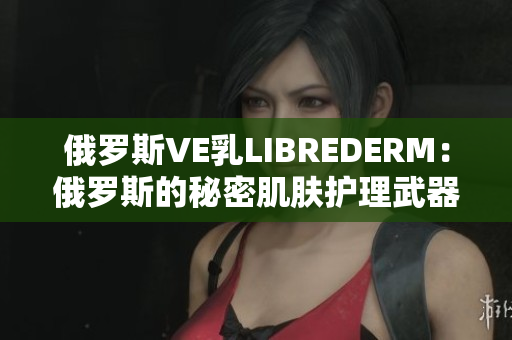 俄罗斯VE乳LIBREDERM：俄罗斯的秘密肌肤护理武器
