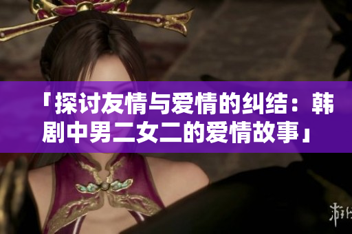 「探讨友情与爱情的纠结：韩剧中男二女二的爱情故事」