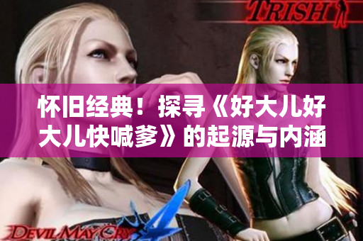 怀旧经典！探寻《好大儿好大儿快喊爹》的起源与内涵