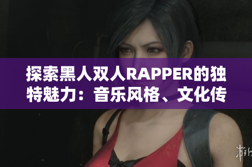 探索黑人双人RAPPER的独特魅力：音乐风格、文化传承与艺术创新