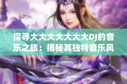 探寻大大大大大大大DJ的音乐之旅：揭秘其独特音乐风格与创作灵感